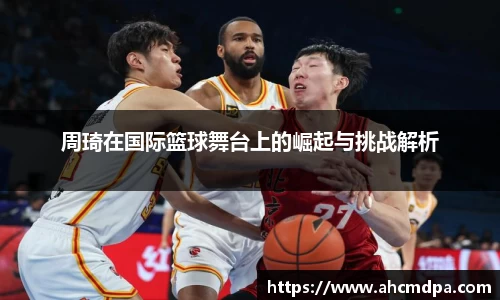 周琦在国际篮球舞台上的崛起与挑战解析